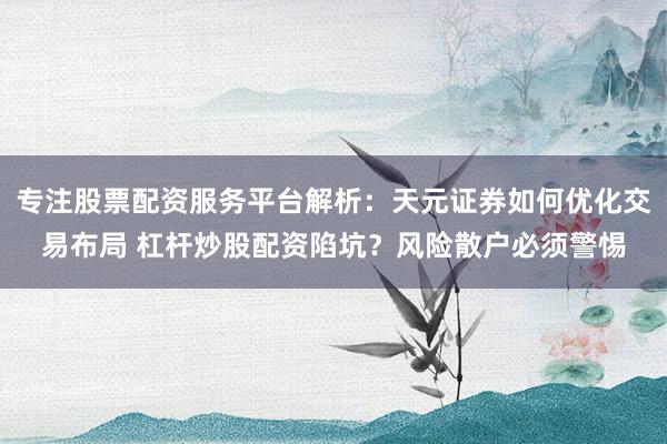 专注股票配资服务平台解析：天元证券如何优化交易布局 杠杆炒股配资陷坑？风险散户必须警惕