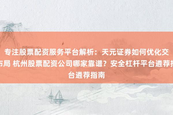 专注股票配资服务平台解析：天元证券如何优化交易布局 杭州股票配资公司哪家靠谱？安全杠杆平台遴荐指南